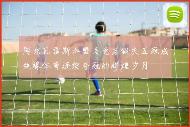 阿尔瓦雷斯加盟马竞后错失五冠成绝缘体曾连续夺冠的辉煌岁月