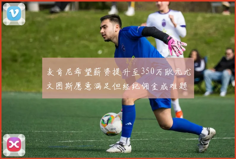麦肯尼希望薪资提升至350万欧元尤文图斯愿意满足但经纪佣金成难题