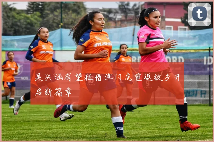 吴兴涵有望租借津门虎重返故乡开启新篇章