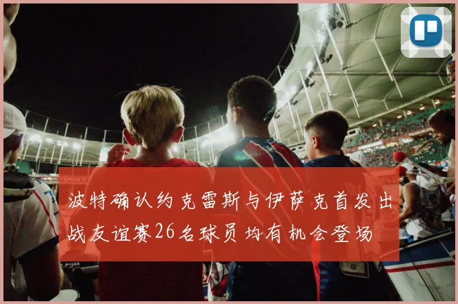 波特确认约克雷斯与伊萨克首发出战友谊赛26名球员均有机会登场