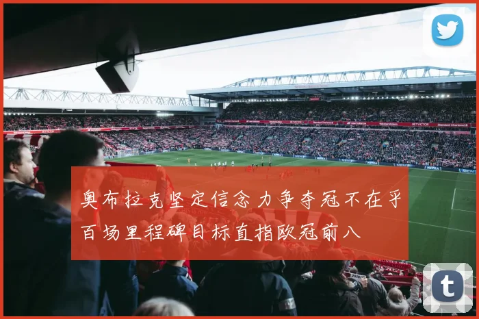 奥布拉克坚定信念力争夺冠不在乎百场里程碑目标直指欧冠前八