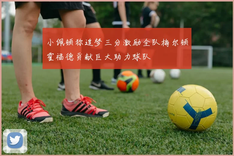 小佩顿称追梦三分激励全队梅尔顿霍福德贡献巨大助力球队