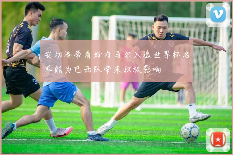 安切洛蒂看好内马尔入选世界杯名单能为巴西队带来积极影响