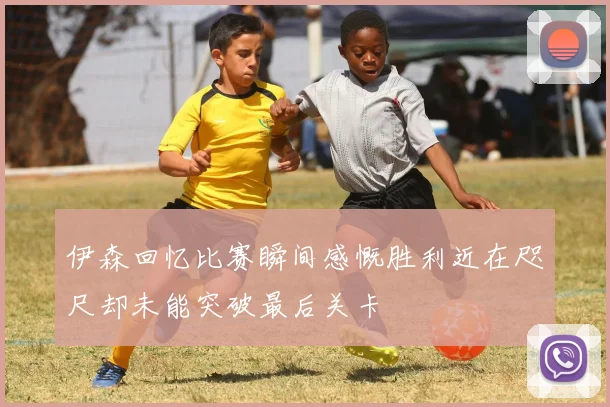伊森回忆比赛瞬间感慨胜利近在咫尺却未能突破最后关卡