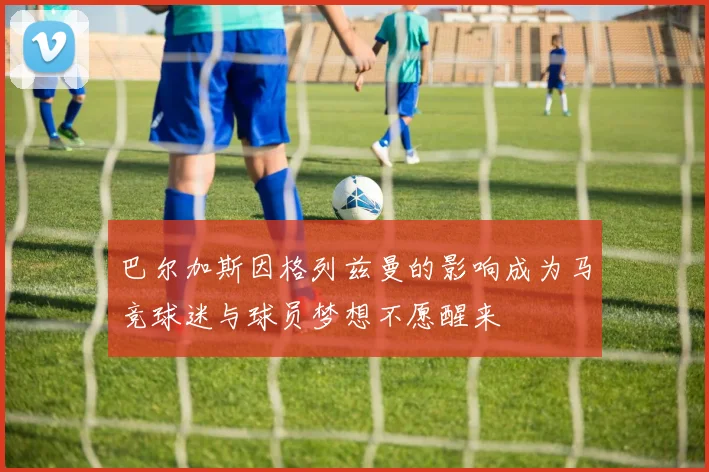 巴尔加斯因格列兹曼的影响成为马竞球迷与球员梦想不愿醒来