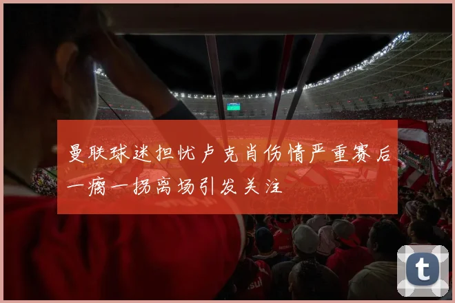 曼联球迷担忧卢克肖伤情严重赛后一瘸一拐离场引发关注