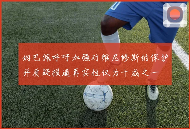 姆巴佩呼吁加强对维尼修斯的保护并质疑报道真实性仅为十成之一