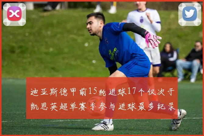 迪亚斯德甲前15轮进球17个仅次于凯恩英超单赛季参与进球最多纪录为18个