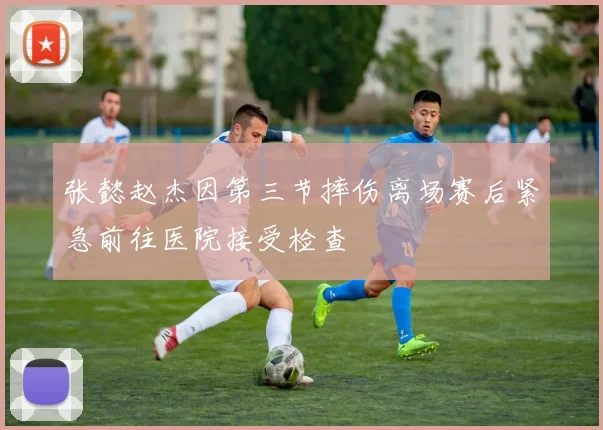张懿赵杰因第三节摔伤离场赛后紧急前往医院接受检查