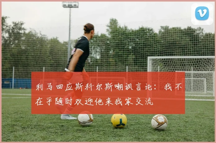 利马回应斯科尔斯嘲讽言论：我不在乎随时欢迎他来我家交流