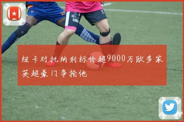 纽卡对托纳利标价超9000万欧多家英超豪门争抢他
