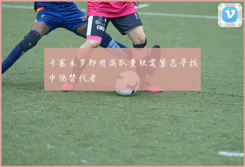 卡塞米罗即将离队曼联需紧急寻找中场替代者