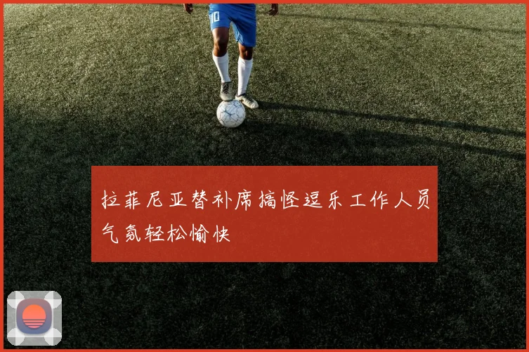 拉菲尼亚替补席搞怪逗乐工作人员气氛轻松愉快