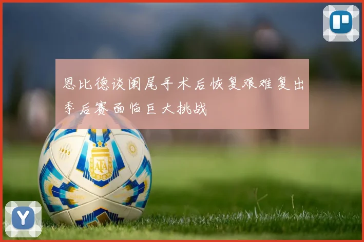恩比德谈阑尾手术后恢复艰难复出季后赛面临巨大挑战