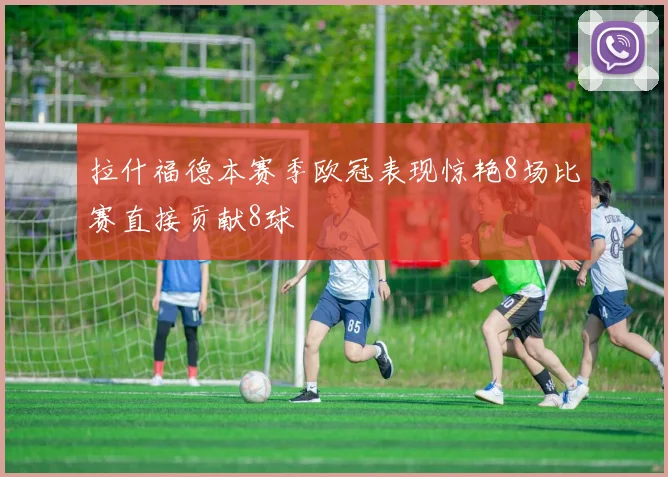 拉什福德本赛季欧冠表现惊艳8场比赛直接贡献8球