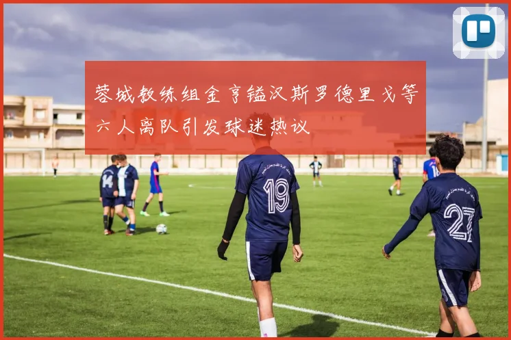 蓉城教练组金亨镒汉斯罗德里戈等六人离队引发球迷热议