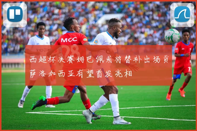 西超杯决赛姆巴佩或将替补出场贡萨洛加西亚有望首发亮相