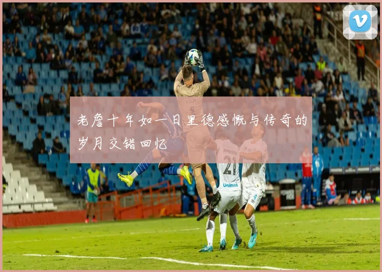 老詹十年如一日里德感慨与传奇的岁月交错回忆