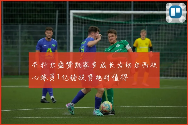 乔科尔盛赞凯塞多成长为切尔西核心球员1亿镑投资绝对值得