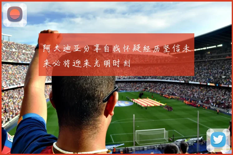 阿夫迪亚分享自我怀疑经历坚信未来必将迎来光明时刻