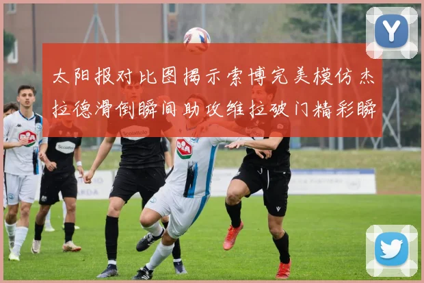 太阳报对比图揭示索博完美模仿杰拉德滑倒瞬间助攻维拉破门精彩瞬间