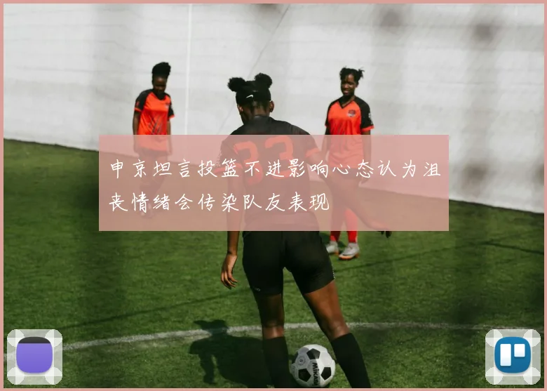 申京坦言投篮不进影响心态认为沮丧情绪会传染队友表现