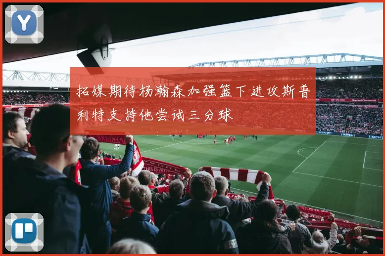 拓媒期待杨瀚森加强篮下进攻斯普利特支持他尝试三分球